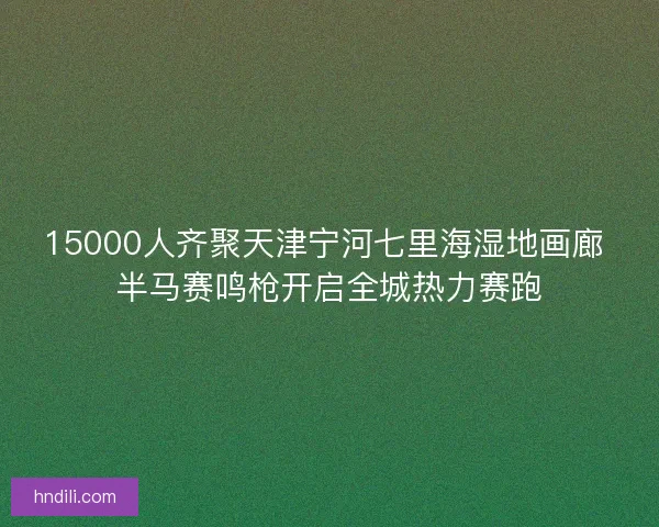 15000人齐聚天津宁河七里海湿地画廊 半马赛鸣枪开启全城热力赛跑