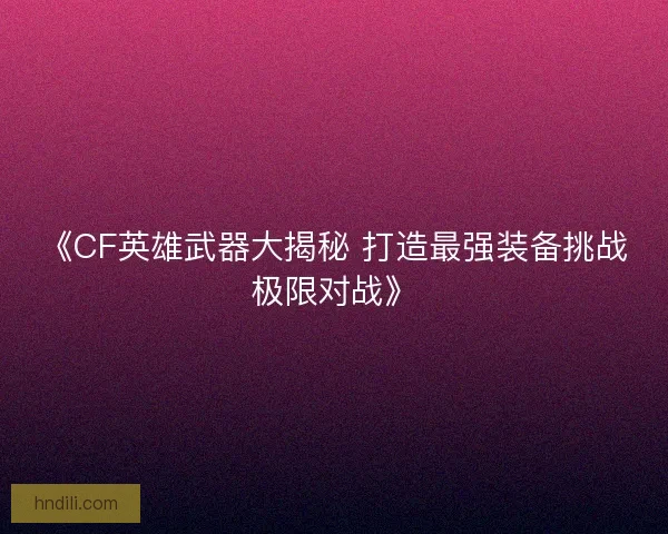 《CF英雄武器大揭秘 打造最强装备挑战极限对战》